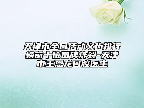 天津市全口活動(dòng)義齒排行榜前十位口碑炸裂-天津市王恩龍口腔醫(yī)生