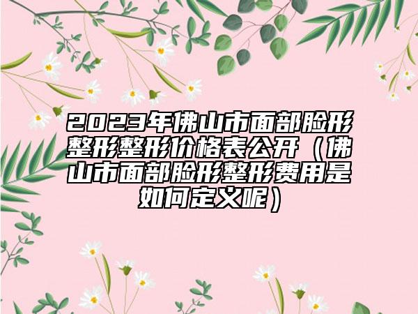 2023年佛山市面部臉形整形整形價(jià)格表公開（佛山市面部臉形整形費(fèi)用是如何定義呢）