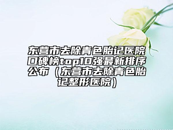 東營市去除青色胎記醫(yī)院口碑榜top10強(qiáng)最新排序公布（東營市去除青色胎記整形醫(yī)院）
