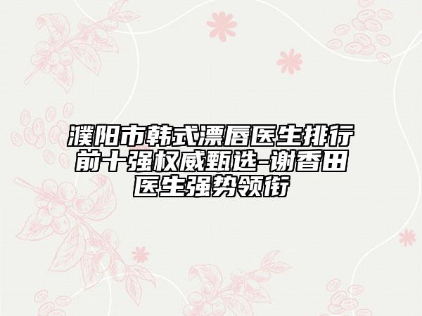 濮陽市韓式漂唇醫(yī)生排行前十強權(quán)威甄選-謝香田醫(yī)生強勢領(lǐng)銜
