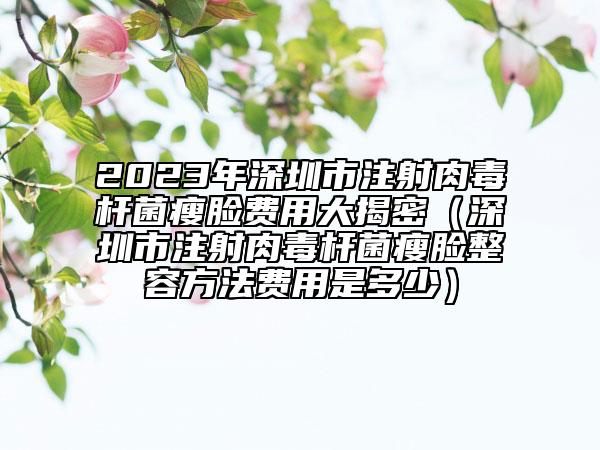 2023年深圳市注射肉毒桿菌瘦臉費(fèi)用大揭密（深圳市注射肉毒桿菌瘦臉整容方法費(fèi)用是多少）
