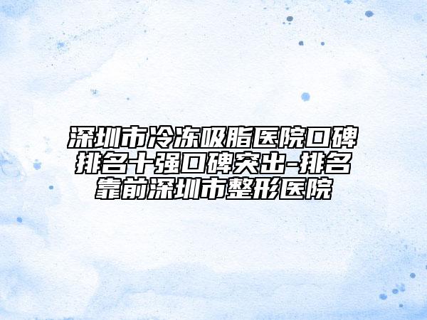 深圳市冷凍吸脂醫(yī)院口碑排名十強(qiáng)口碑突出-排名靠前深圳市整形醫(yī)院