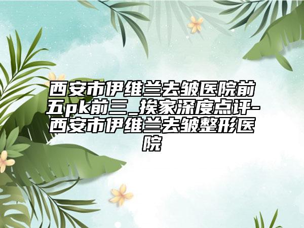 西安市伊維蘭去皺醫(yī)院前五pk前三_挨家深度點(diǎn)評-西安市伊維蘭去皺整形醫(yī)院