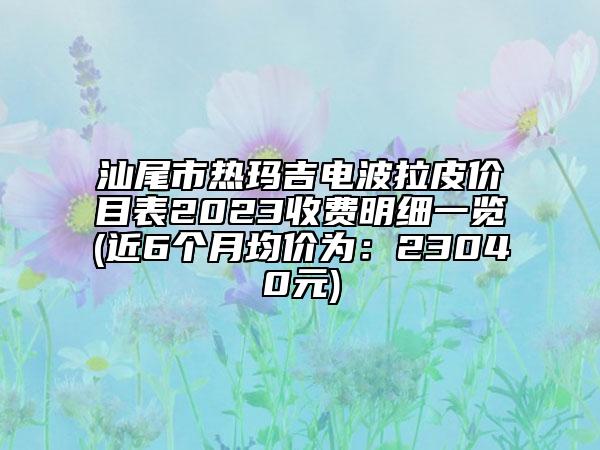 汕尾市熱瑪吉電波拉皮價目表2023收費明細一覽(近6個月均價為：23040元)