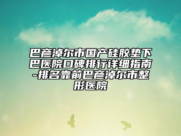 巴彥淖爾市國產(chǎn)硅膠墊下巴醫(yī)院口碑排行詳細(xì)指南-排名靠前巴彥淖爾市整形醫(yī)院
