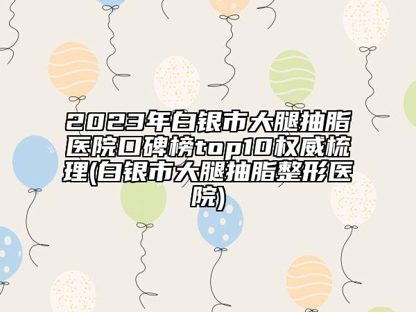 2023年白銀市大腿抽脂醫(yī)院口碑榜top10權(quán)威梳理(白銀市大腿抽脂整形醫(yī)院)