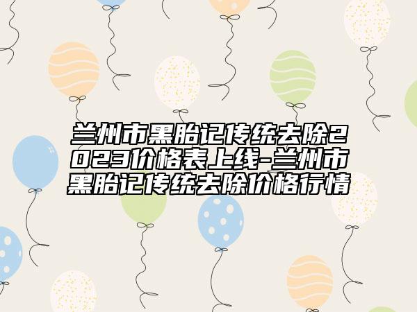 蘭州市黑胎記傳統(tǒng)去除2023價(jià)格表上線-蘭州市黑胎記傳統(tǒng)去除價(jià)格行情