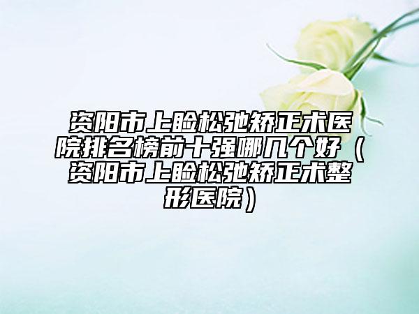 資陽市上瞼松弛矯正術(shù)醫(yī)院排名榜前十強哪幾個好（資陽市上瞼松弛矯正術(shù)整形醫(yī)院）