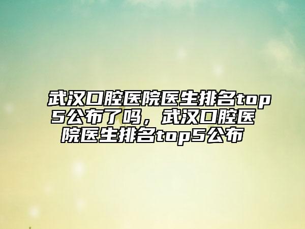 武漢口腔醫(yī)院醫(yī)生排名top5公布了嗎，武漢口腔醫(yī)院醫(yī)生排名top5公布