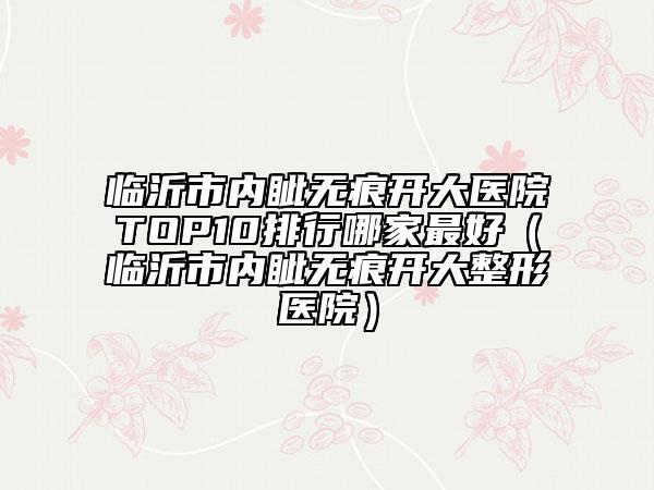 臨沂市內(nèi)眥無痕開大醫(yī)院TOP10排行哪家最好（臨沂市內(nèi)眥無痕開大整形醫(yī)院）