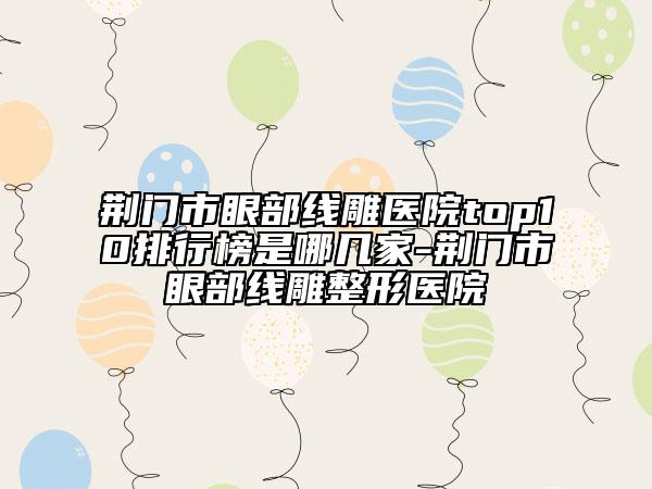荊門(mén)市眼部線雕醫(yī)院top10排行榜是哪幾家-荊門(mén)市眼部線雕整形醫(yī)院