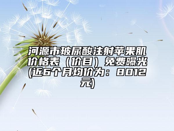 河源市玻尿酸注射蘋(píng)果肌價(jià)格表（價(jià)目）免費(fèi)曝光(近6個(gè)月均價(jià)為：8012元)