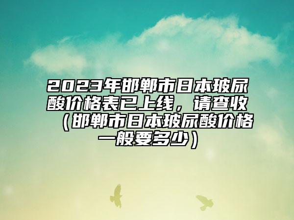 2023年邯鄲市日本玻尿酸價格表已上線，請查收（邯鄲市日本玻尿酸價格一般要多少）