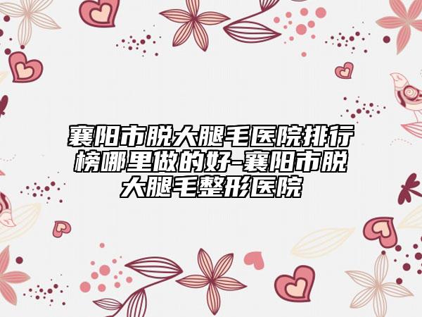 襄陽市脫大腿毛醫(yī)院排行榜哪里做的好-襄陽市脫大腿毛整形醫(yī)院