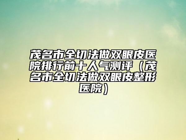 茂名市全切法做雙眼皮醫(yī)院排行前十人氣測(cè)評(píng)（茂名市全切法做雙眼皮整形醫(yī)院）