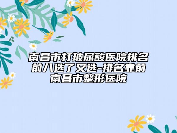 南昌市打玻尿酸醫(yī)院排名前八選了又選-排名靠前南昌市整形醫(yī)院