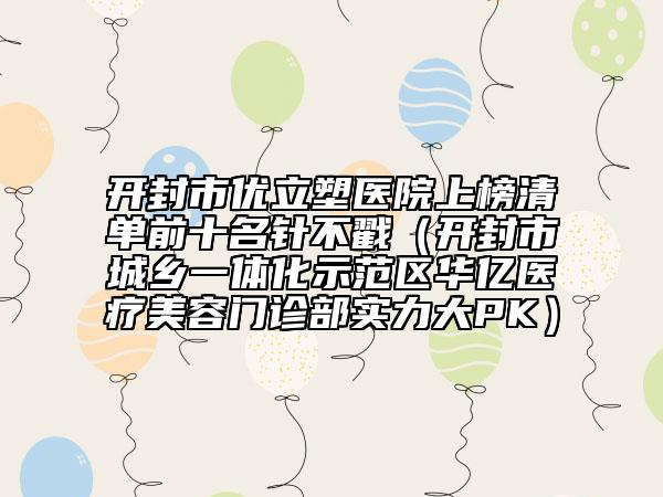 開封市優(yōu)立塑醫(yī)院上榜清單前十名針不戳（開封市城鄉(xiāng)一體化示范區(qū)華億醫(yī)療美容門診部實力大PK）