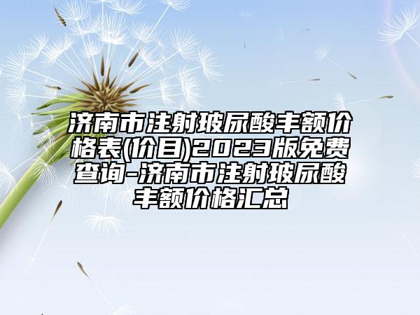 濟(jì)南市注射玻尿酸豐額價(jià)格表(價(jià)目)2023版免費(fèi)查詢-濟(jì)南市注射玻尿酸豐額價(jià)格匯總