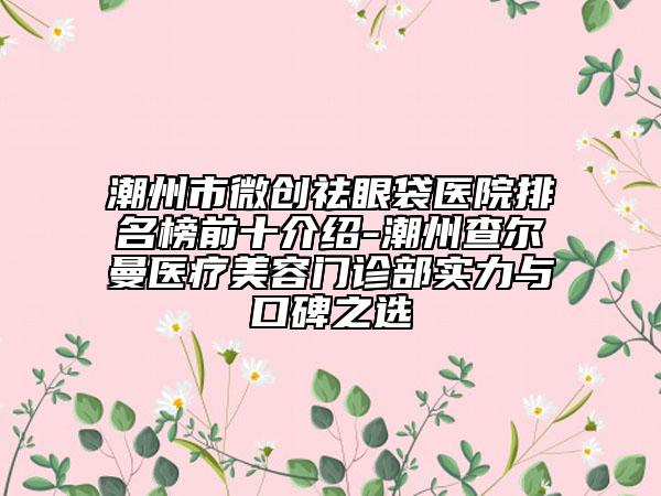 潮州市微創(chuàng)祛眼袋醫(yī)院排名榜前十介紹-潮州查爾曼醫(yī)療美容門診部實力與口碑之選