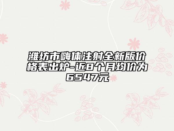 濰坊市嗨體注射全新版價格表出爐-近8個月均價為6547元
