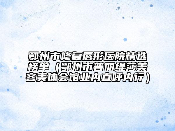鄂州市修復唇形醫(yī)院精選榜單（鄂州市普麗緹莎美容美體會館業(yè)內直呼內行）