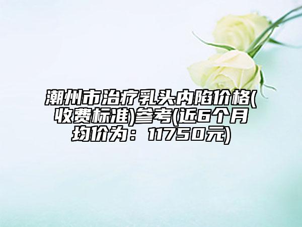 潮州市治療乳頭內(nèi)陷價(jià)格(收費(fèi)標(biāo)準(zhǔn))參考(近6個(gè)月均價(jià)為：11750元)