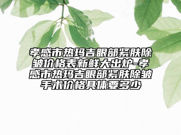 孝感市熱瑪吉眼部緊膚除皺價(jià)格表新鮮大出爐-孝感市熱瑪吉眼部緊膚除皺手術(shù)價(jià)格具體要多少