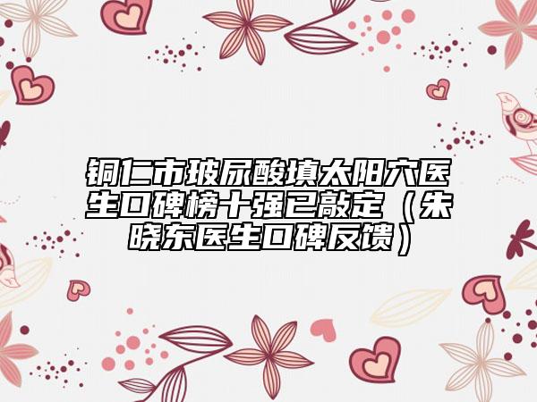 銅仁市玻尿酸填太陽穴醫(yī)生口碑榜十強已敲定（朱曉東醫(yī)生口碑反饋）