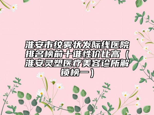 淮安市紋霧狀發(fā)際線(xiàn)醫(yī)院排名榜前十誰(shuí)性?xún)r(jià)比高（淮安靈塑醫(yī)療美容診所解鎖榜一）