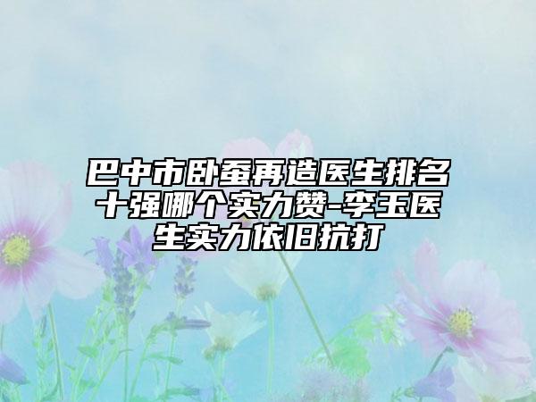 巴中市臥蠶再造醫(yī)生排名十強(qiáng)哪個(gè)實(shí)力贊-李玉醫(yī)生實(shí)力依舊抗打