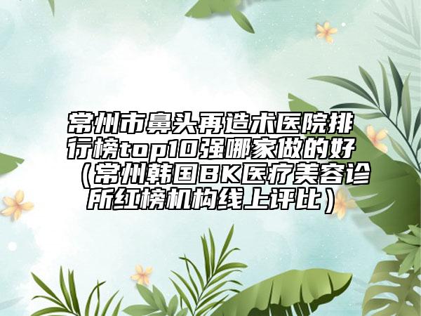 常州市鼻頭再造術(shù)醫(yī)院排行榜top10強(qiáng)哪家做的好（常州韓國(guó)BK醫(yī)療美容診所紅榜機(jī)構(gòu)線(xiàn)上評(píng)比）