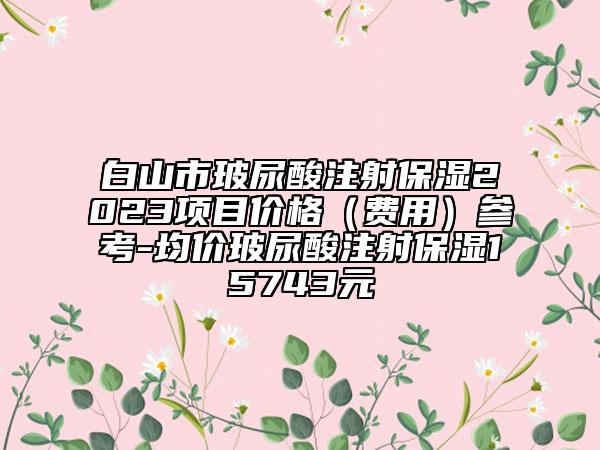 白山市玻尿酸注射保濕2023項(xiàng)目?jī)r(jià)格（費(fèi)用）參考-均價(jià)玻尿酸注射保濕15743元