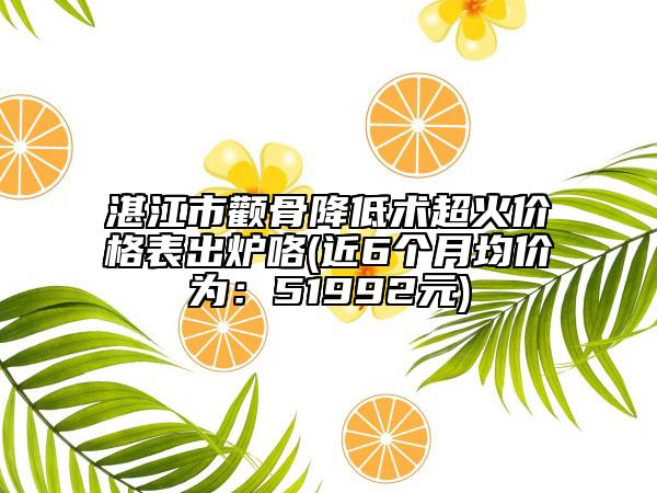 湛江市顴骨降低術(shù)超火價格表出爐咯(近6個月均價為：51992元)