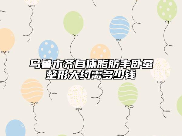 烏魯木齊自體脂肪豐臥蠶整形大約需多少錢