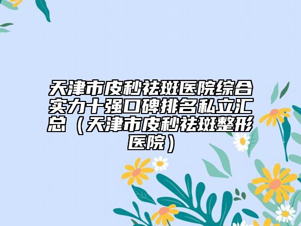 天津市皮秒祛斑醫(yī)院綜合實(shí)力十強(qiáng)口碑排名私立匯總（天津市皮秒祛斑整形醫(yī)院）