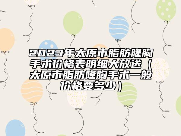 2023年太原市脂肪隆胸手術(shù)價(jià)格表明細(xì)大放送（太原市脂肪隆胸手術(shù)一般價(jià)格要多少）