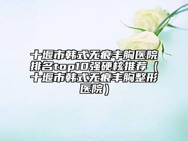 十堰市韓式無痕豐胸醫(yī)院排名top10強(qiáng)硬核推薦（十堰市韓式無痕豐胸整形醫(yī)院）