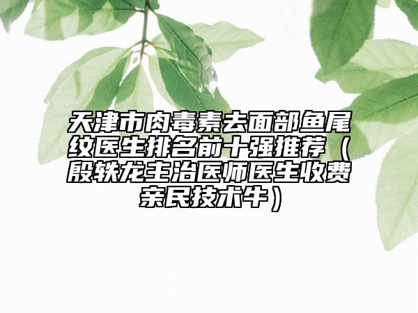 天津市肉毒素去面部魚尾紋醫(yī)生排名前十強推薦（殷軼龍主治醫(yī)師醫(yī)生收費親民技術(shù)牛）