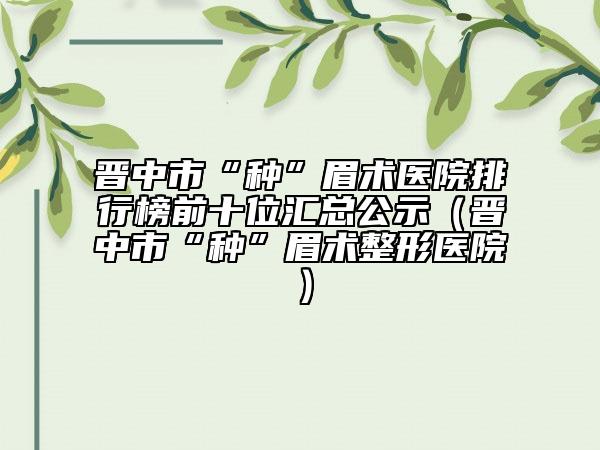 晉中市“種”眉術(shù)醫(yī)院排行榜前十位匯總公示（晉中市“種”眉術(shù)整形醫(yī)院）