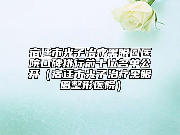 宿遷市光子治療黑眼圈醫(yī)院口碑排行前十位名單公開(宿遷市光子治療黑眼圈整形醫(yī)院)