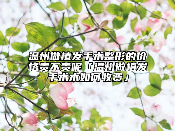 溫州做植發(fā)手術(shù)整形的價格貴不貴呢「溫州做植發(fā)手術(shù)術(shù)如何收費(fèi)」