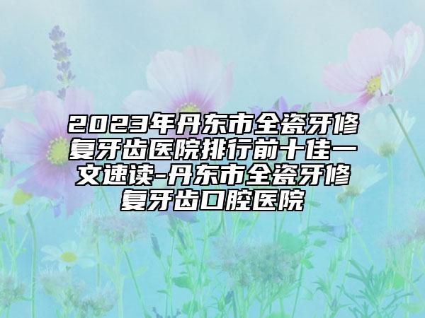 2023年丹東市全瓷牙修復牙齒醫(yī)院排行前十佳一文速讀-丹東市全瓷牙修復牙齒口腔醫(yī)院