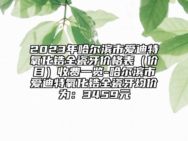 2023年哈爾濱市愛迪特氧化鋯全瓷牙價格表（價目）收費一覽-哈爾濱市愛迪特氧化鋯全瓷牙均價為：3459元