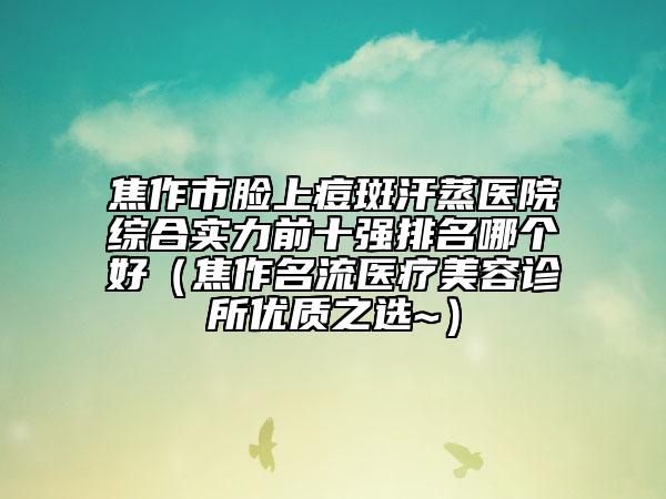 焦作市臉上痘斑汗蒸醫(yī)院綜合實(shí)力前十強(qiáng)排名哪個好（焦作名流醫(yī)療美容診所優(yōu)質(zhì)之選~）