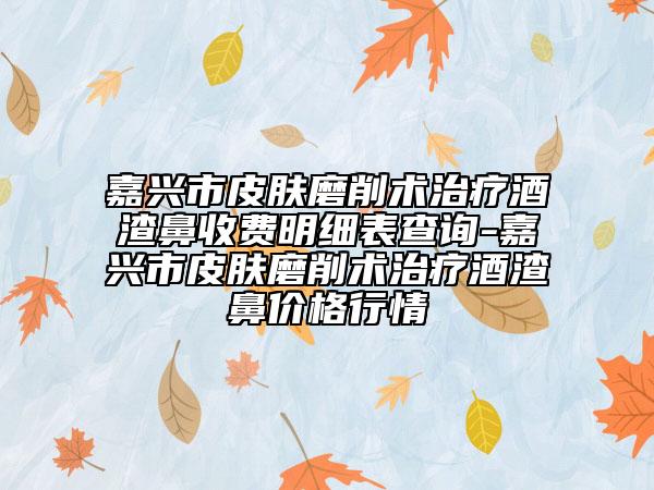 嘉興市皮膚磨削術(shù)治療酒渣鼻收費(fèi)明細(xì)表查詢-嘉興市皮膚磨削術(shù)治療酒渣鼻價(jià)格行情