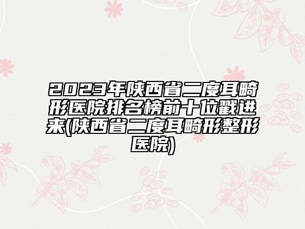 2023年陜西省二度耳畸形醫(yī)院排名榜前十位戳進(jìn)來(lái)(陜西省二度耳畸形整形醫(yī)院)