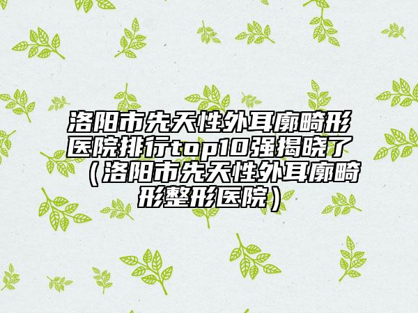 洛陽市先天性外耳廓畸形醫(yī)院排行top10強揭曉了（洛陽市先天性外耳廓畸形整形醫(yī)院）
