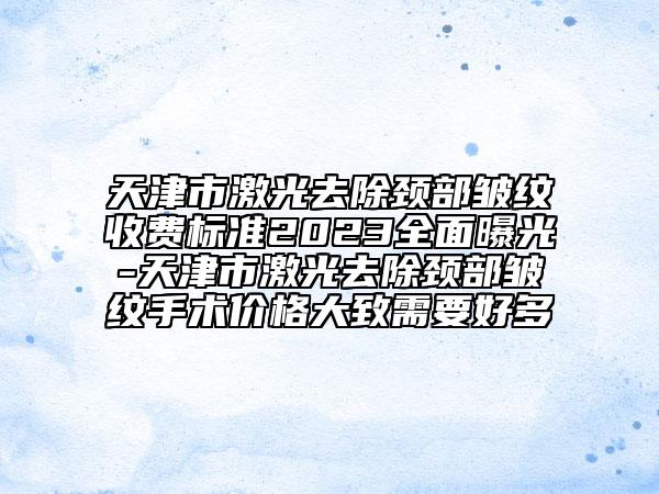 天津市激光去除頸部皺紋收費標準2023全面曝光-天津市激光去除頸部皺紋手術(shù)價格大致需要好多