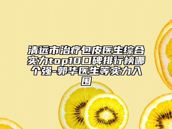 清遠(yuǎn)市治療包皮醫(yī)生綜合實力top10口碑排行榜哪個強-郭華醫(yī)生等實力入圍