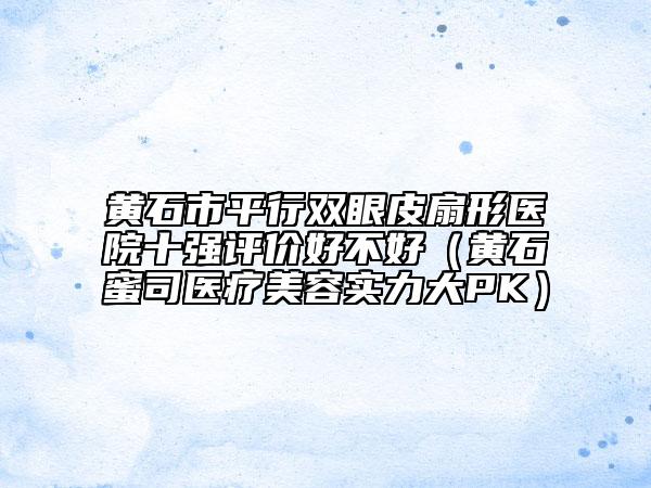 黃石市平行雙眼皮扇形醫(yī)院十強(qiáng)評(píng)價(jià)好不好（黃石蜜司醫(yī)療美容實(shí)力大PK）